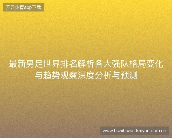 最新男足世界排名解析各大强队格局变化与趋势观察深度分析与预测
