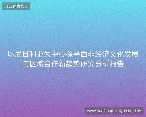 以尼日利亚为中心探寻西非经济文化发展与区域合作新趋势研究分析报告